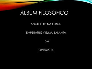 ÁLBUM FILOSÓFICO 
ANGIE LORENA GIRON 
EMPERATRIZ VIELMA BALANTA 
10-6 
20/10/2014 
 