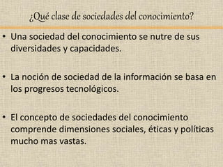 ¿Qué clase de sociedades del conocimiento?
• Una sociedad del conocimiento se nutre de sus
diversidades y capacidades.
• La noción de sociedad de la información se basa en
los progresos tecnológicos.
• El concepto de sociedades del conocimiento
comprende dimensiones sociales, éticas y políticas
mucho mas vastas.
 