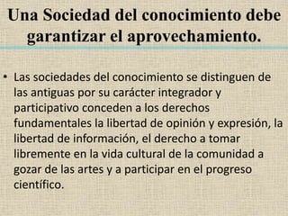Una Sociedad del conocimiento debe
garantizar el aprovechamiento.
• Las sociedades del conocimiento se distinguen de
las antiguas por su carácter integrador y
participativo conceden a los derechos
fundamentales la libertad de opinión y expresión, la
libertad de información, el derecho a tomar
libremente en la vida cultural de la comunidad a
gozar de las artes y a participar en el progreso
científico.
 