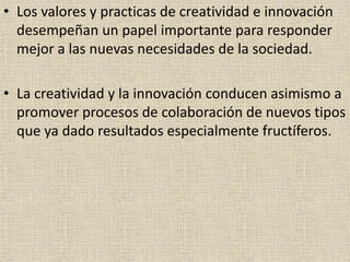 • Los valores y practicas de creatividad e innovación
desempeñan un papel importante para responder
mejor a las nuevas necesidades de la sociedad.
• La creatividad y la innovación conducen asimismo a
promover procesos de colaboración de nuevos tipos
que ya dado resultados especialmente fructíferos.
 