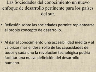 Las Sociedades del conocimiento un nuevo
enfoque de desarrollo pertinente para los países
del sur.
• Reflexión sobre las sociedades permite replantearse
el propio concepto de desarrollo.
• Al dar al conocimiento una accesibilidad inédita y al
valorizar mas el desarrollo de las capacidades de
todos y cada uno la revolución tecnológica podría
facilitar una nueva definición del desarrollo
humano.
 