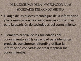 DE LA SOCIEDAD DE LA INFORMACIÓN A LAS
SOCIEDADES DEL CONOCIMIENTO.
• El auge de las nuevas tecnologías de la información
y la comunicación ha creado nuevas condiciones
para la aparición de sociedades del conocimiento
• Elemento central de las sociedades del
conocimiento es “ la capacidad para identificar,
producir, transformar, difundir y utilizar la
información con vistas de crear y aplicar los
conocimientos.
 