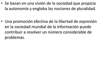 • Se basan en una visión de la sociedad que propicia
la autonomía y engloba las nociones de pluralidad.
• Una promoción efectiva de la libertad de expresión
en la sociedad mundial de la información puede
contribuir a resolver un número considerable de
problemas.
 