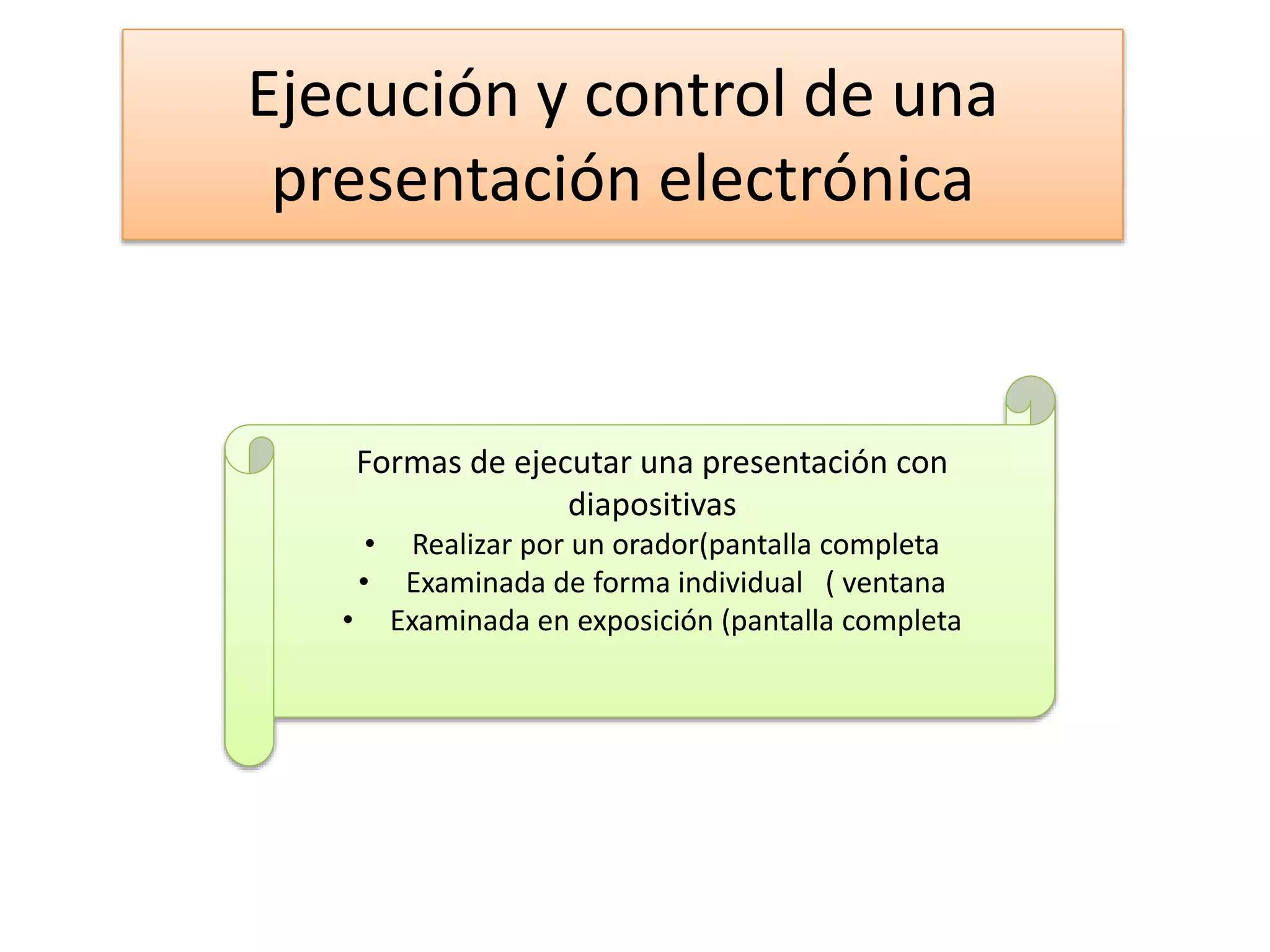 Ejecución y control de una
presentación electrónica
Formas de ejecutar una presentación con
diapositivas
• Realizar por un orador(pantalla completa
• Examinada de forma individual ( ventana
• Examinada en exposición (pantalla completa