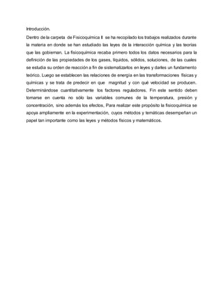 Introducción.
Dentro de la carpeta de Fisicoquímica II se ha recopilado los trabajos realizados durante
la materia en donde se han estudiado las leyes de la interacción química y las teorías
que las gobiernan. La fisicoquímica recaba primero todos los datos necesarios para la
definición de las propiedades de los gases, líquidos, sólidos, soluciones, de las cuales
se estudia su orden de reacción a fin de sistematizarlos en leyes y darles un fundamento
teórico. Luego se establecen las relaciones de energía en las transformaciones físicas y
químicas y se trata de predecir en que magnitud y con qué velocidad se producen.
Determinándose cuantitativamente los factores reguladores. Fin este sentido deben
tomarse en cuenta no sólo las variables comunes de la temperatura, presión y
concentración, sino además los efectos, Para realizar este propósito la fisicoquímica se
apoya ampliamente en la experimentación, cuyos métodos y temáticas desempeñan un
papel tan importante como las leyes y métodos físicos y matemáticos.
 