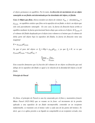 el objeto permanece en equilibrio. Por lo tanto, la dirección de movimiento de un objeto
sumergido en un fluido está determinada por las densidades del objeto y el fluido.
Caso 2: Objeto que flota. Ahora considere un objeto de volumen 𝑉𝑜𝑏𝑗 y densidad 𝜌 𝑜𝑏𝑗 <
𝜌𝑓𝑙𝑢𝑖𝑑𝑜 en equilibrio estático que flota en la superficie de un fluido, es decir, un objeto que
solo está parcialmente sumergido. En este caso, la fuerza de flotación hacia arriba se
equilibra mediante la fuerza gravitacional hacia abajo que actúa en el objeto. Si 𝑉𝑓𝑙𝑢𝑖𝑑𝑜 es
el volumen del fluido desplazado por el objeto (este volumen es el mismo que el volumen de
dicha parte del objeto bajo la superficie del fluido), la fuerza de flotación tiene una
magnitud
𝐵 = 𝜌𝑓𝑙𝑢𝑖𝑑𝑜 𝑔𝑉𝑓𝑙𝑢𝑖𝑑𝑜
Ya que el peso del objeto es 𝐹𝑔 = 𝑀𝑔 = 𝜌 𝑜𝑏𝑗 𝑔𝑉𝑜𝑏𝑗 , y ya que 𝐹𝑔 = 𝐵, se ve que
𝜌𝑓𝑙𝑢𝑖𝑑𝑜 𝑔𝑉𝑓𝑙𝑢𝑖𝑑𝑜 = 𝜌 𝑜𝑏𝑗 𝑔𝑉𝑜𝑏𝑗 , o
𝑉𝑓𝑙𝑢𝑖𝑑𝑜
𝑉𝑜𝑏𝑗
=
𝜌 𝑜𝑏𝑗
𝜌𝑓𝑙𝑢𝑖𝑑𝑜
Esta ecuación demuestra que la fracción del volumen de un objeto en flotación que está
debajo de la superficie del fluido es igual a la relación de la densidad del objeto a la del
fluido.
Principio de Pascal
En física, el principio de Pascal es una ley enunciada por el físico y matemático francés
Blaise Pascal (1623-1662) que se resume en la frase: «el incremento de la presión
aplicada a una superficie de un fluido incompresible, contenido en un recipiente
indeformable, se transmite con el mismo valor a cada una de las partes del mismo». Es
decir, que si se aplica presión a un líquido no comprimible en un recipiente cerrado, ésta
 