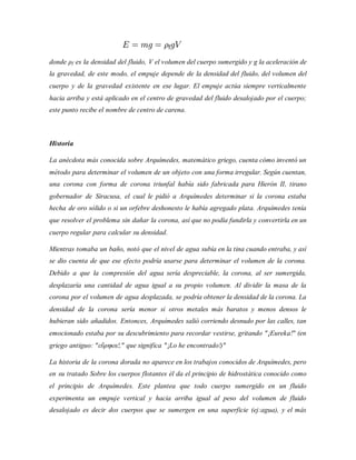 donde ρf es la densidad del fluido, V el volumen del cuerpo sumergido y g la aceleración de
la gravedad, de este modo, el empuje depende de la densidad del fluido, del volumen del
cuerpo y de la gravedad existente en ese lugar. El empuje actúa siempre verticalmente
hacia arriba y está aplicado en el centro de gravedad del fluido desalojado por el cuerpo;
este punto recibe el nombre de centro de carena.
Historia
La anécdota más conocida sobre Arquímedes, matemático griego, cuenta cómo inventó un
método para determinar el volumen de un objeto con una forma irregular. Según cuentan,
una corona con forma de corona triunfal había sido fabricada para Hierón II, tirano
gobernador de Siracusa, el cual le pidió a Arquímedes determinar si la corona estaba
hecha de oro sólido o si un orfebre deshonesto le había agregado plata. Arquímedes tenía
que resolver el problema sin dañar la corona, así que no podía fundirla y convertirla en un
cuerpo regular para calcular su densidad.
Mientras tomaba un baño, notó que el nivel de agua subía en la tina cuando entraba, y así
se dio cuenta de que ese efecto podría usarse para determinar el volumen de la corona.
Debido a que la compresión del agua sería despreciable, la corona, al ser sumergida,
desplazaría una cantidad de agua igual a su propio volumen. Al dividir la masa de la
corona por el volumen de agua desplazada, se podría obtener la densidad de la corona. La
densidad de la corona sería menor si otros metales más baratos y menos densos le
hubieran sido añadidos. Entonces, Arquímedes salió corriendo desnudo por las calles, tan
emocionado estaba por su descubrimiento para recordar vestirse, gritando "¡Eureka!" (en
griego antiguo: "εὕρηκα!," que significa "¡Lo he encontrado!)"
La historia de la corona dorada no aparece en los trabajos conocidos de Arquímedes, pero
en su tratado Sobre los cuerpos flotantes él da el principio de hidrostática conocido como
el principio de Arquímedes. Este plantea que todo cuerpo sumergido en un fluido
experimenta un empuje vertical y hacia arriba igual al peso del volumen de fluido
desalojado es decir dos cuerpos que se sumergen en una superficie (ej:agua), y el más
 