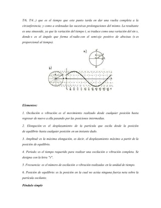 T/6, T/4...) que es el tiempo que este punto tarda en dar una vuelta completa a la
circunferencia; y como a ordenadas las sucesivas prolongaciones del mismo. La resultante
es una sinusoide, ya que la variación del tiempo t, se traduce como una variación del sin x,
donde x es el ángulo que forma el radio con el semi-eje positivo de abscisas (x es
proporcional al tiempo).
Elementos:
1. Oscilación o vibración: es el movimiento realizado desde cualquier posición hasta
regresar de nuevo a ella pasando por las posiciones intermedias.
2. Elongación: es el desplazamiento de la partícula que oscila desde la posición
de equilibrio hasta cualquier posición en un instante dado.
3. Amplitud: es la máxima elongación, es decir, el desplazamiento máximo a partir de la
posición de equilibrio.
4. Periodo: es el tiempo requerido para realizar una oscilación o vibración completa. Se
designa con la letra "t".
5. Frecuencia: es el número de oscilación o vibración realizadas en la unidad de tiempo.
6. Posición de equilibrio: es la posición en la cual no actúa ninguna fuerza neta sobre la
partícula oscilante.
Péndulo simple
 