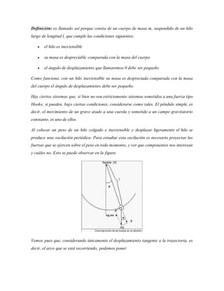 Definición: es llamado así porque consta de un cuerpo de masa m, suspendido de un hilo
largo de longitud l, que cumple las condiciones siguientes:
 el hilo es inextensible
 su masa es despreciable comparada con la masa del cuerpo
 el ángulo de desplazamiento que llamaremos 0 debe ser pequeño
Como funciona: con un hilo inextensible su masa es despreciada comparada con la masa
del cuerpo el ángulo de desplazamiento debe ser pequeño.
Hay ciertos sistemas que, si bien no son estrictamente sistemas sometidos a una fuerza tipo
Hooke, si pueden, bajo ciertas condiciones, considerarse como tales. El péndulo simple, es
decir, el movimiento de un grave atado a una cuerda y sometido a un campo gravitatorio
constante, es uno de ellos.
Al colocar un peso de un hilo colgado e inextensible y desplazar ligeramente el hilo se
produce una oscilación periódica. Para estudiar esta oscilación es necesario proyectar las
fuerzas que se ejercen sobre el peso en todo momento, y ver que componentes nos interesan
y cuáles no. Esto se puede observar en la figura
Vemos pues que, considerando únicamente el desplazamiento tangente a la trayectoria, es
decir, el arco que se está recorriendo, podemos poner
 