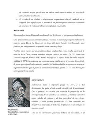 de recorrido mayor que el otro, en ambas condiciones la medida del periodo de
estos péndulos es el mismo.
 El periodo de un péndulo es directamente proporcional a la raíz cuadrada de su
longitud. Esto significa que el periodo de un péndulo puede aumentar o disminuir
de acuerdo a la raíz cuadrada de la longitud de ese péndulo.
Aplicaciones
Algunas aplicaciones del péndulo son la medición del tiempo, el metrónomo y la plomada.
Otra aplicación se conoce como Péndulo de Foucault, el cual se emplea para evidenciar la
rotación de la Tierra. Se llama así en honor del físico francés León Foucault y está
formado por una gran masa suspendida de un cable muy largo.
También sirve, puesto que un péndulo oscila en un plano fijo, como prueba efectiva de la
rotación de la Tierra, aunque estuviera siempre cubierta de nubes: En 1851 Jean León
Foucault colgó un péndulo de 67 metros de largo de la cúpula de los Inválidos en Paris
(𝑙𝑎𝑡𝑖𝑡𝑢𝑑 ≅ 49º) Un recipiente que contenía arena estaba sujeto al extremo libre; el hilo
de arena que caía del cubo mientras oscilaba el Péndulo señalaba la trayectoria: demostró
experimentalmente que el plano de oscilación del péndulo giraba 11º 15’ cada hora y por
tanto que la Tierra rotaba.
ARQUÍMEDES
Matemático, físico e ingeniero griego (c. 287–212 a. C.)
Arquímedes fue quizá el más grande científico de la antigüedad.
Fue el primero en calcular con precisión la proporción de la
circunferencia de un círculo a su diámetro, y también demostró
cómo calcular el volumen y el área superficial de las esferas,
cilindros y otras formas geométricas. Es bien conocido por
descubrir la naturaleza de la fuerza de flotación y también fue un
inventor genial.
Una de sus invenciones prácticas, todavía en uso actual, es el
 