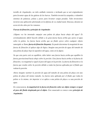 tornillo de Arquímedes, un tubo anillado rotatorio e inclinado que se usó originalmente
para levantar agua de las galeras de los barcos. También inventó la catapulta y vislumbró
sistemas de palancas, poleas y pesos para levantar cargas pesadas. Tales invenciones
tuvieron una aplicación afortunada en la defensa de su ciudad natal, Siracusa, durante un
acoso de dos años por los romanos.
Fuerzas de flotación y principio de Arquímedes
¿Alguna vez ha intentado empujar una pelota de playa hacia abajo del agua? Es
extremadamente difícil hacerlo debido a la gran fuerza hacia arriba que ejerce el agua
sobre la pelota. La fuerza hacia arriba que un fluido ejerce sobre cualquier objeto
sumergido se llama fuerza de flotación (boyante). Se puede determinar la magnitud de una
fuerza de flotación al aplicar algo de lógica. Imagine una porción de agua del tamaño de
una pelota de playa bajo la superficie del agua, como en la figura.
Ya que esta parte está en equilibrio, debe haber una fuerza hacia arriba que equilibre la
fuerza gravitacional hacia abajo sobre la porción. Esta fuerza hacia arriba es la fuerza de
flotación y su magnitud es igual al peso del agua en la porción. La fuerza de flotación es la
fuerza que resulta sobre la porción debido a todas las fuerzas aplicadas por el fluido que
rodean la porción.
Ahora imagine sustituir la porción de agua del tamaño de una pelota de playa con una
pelota de playa del mismo tamaño. La fuerza neta aplicada por el fluido que rodea la
pelota es la misma, sin importar si se aplica a una pelota de playa o a una porción de
agua.
En consecuencia, la magnitud de la fuerza de flotación sobre un objeto siempre es igual
al peso del fluido desplazado por el objeto. Este enunciado se conoce como principio de
Arquímedes.
 