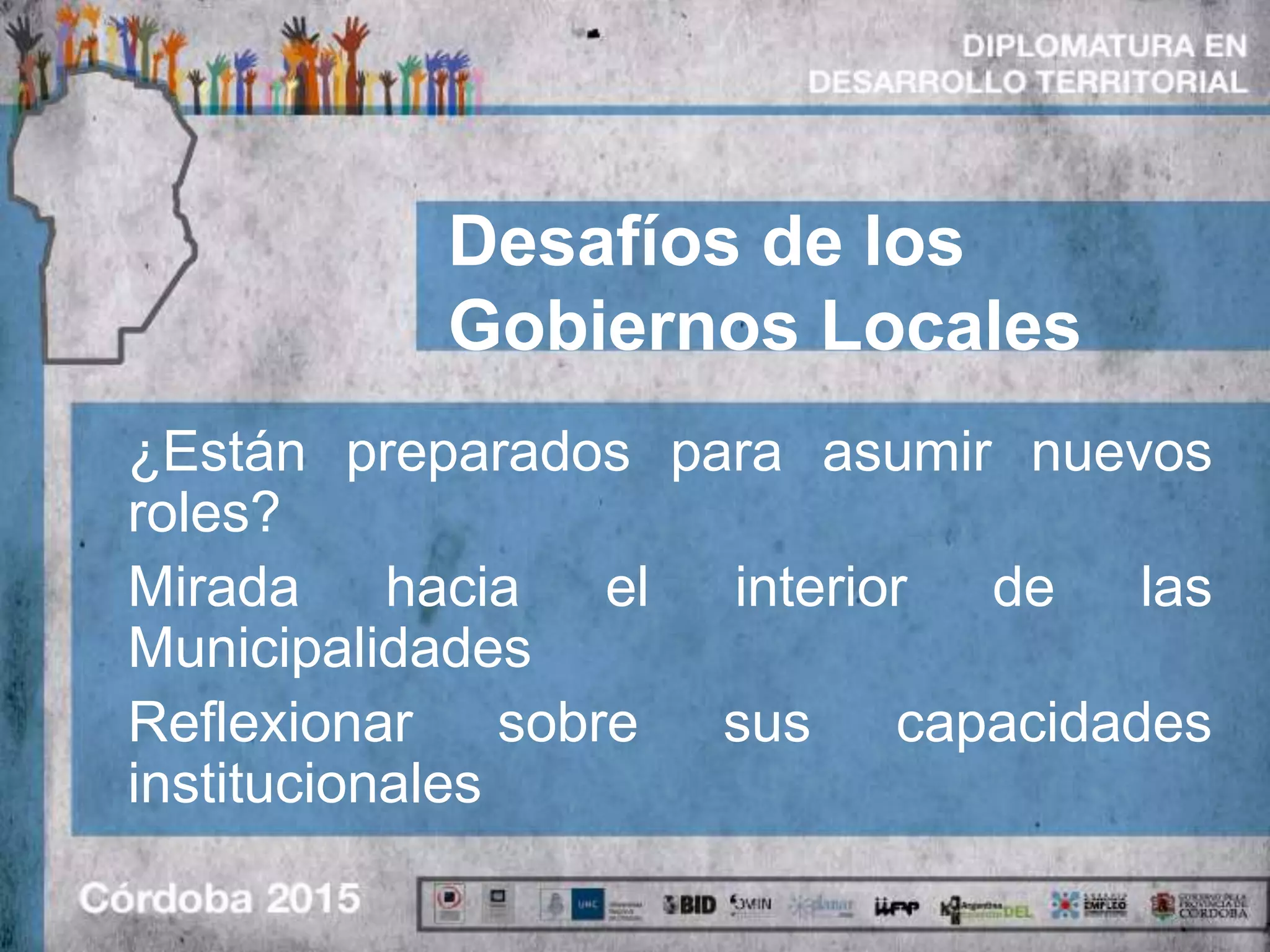 Desafíos de los
Gobiernos Locales
¿Están preparados para asumir nuevos
roles?
Mirada hacia el interior de las
Municipalidades
Reflexionar sobre sus capacidades
institucionales
 