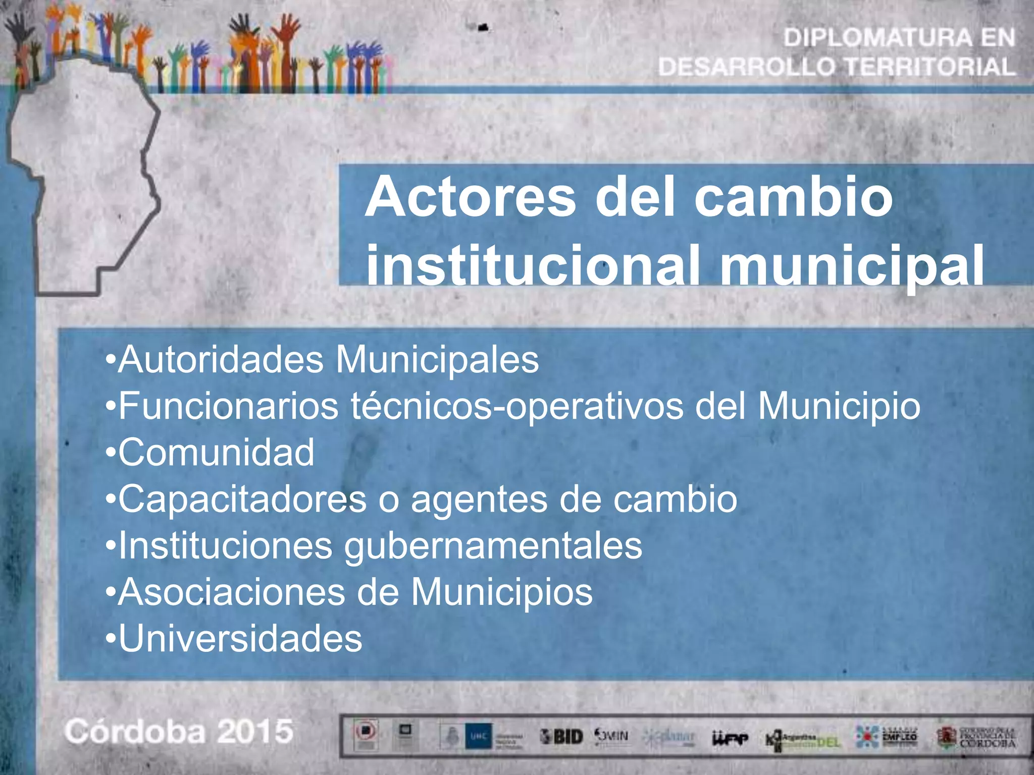 Actores del cambio
institucional municipal
•Autoridades Municipales
•Funcionarios técnicos-operativos del Municipio
•Comunidad
•Capacitadores o agentes de cambio
•Instituciones gubernamentales
•Asociaciones de Municipios
•Universidades
 
