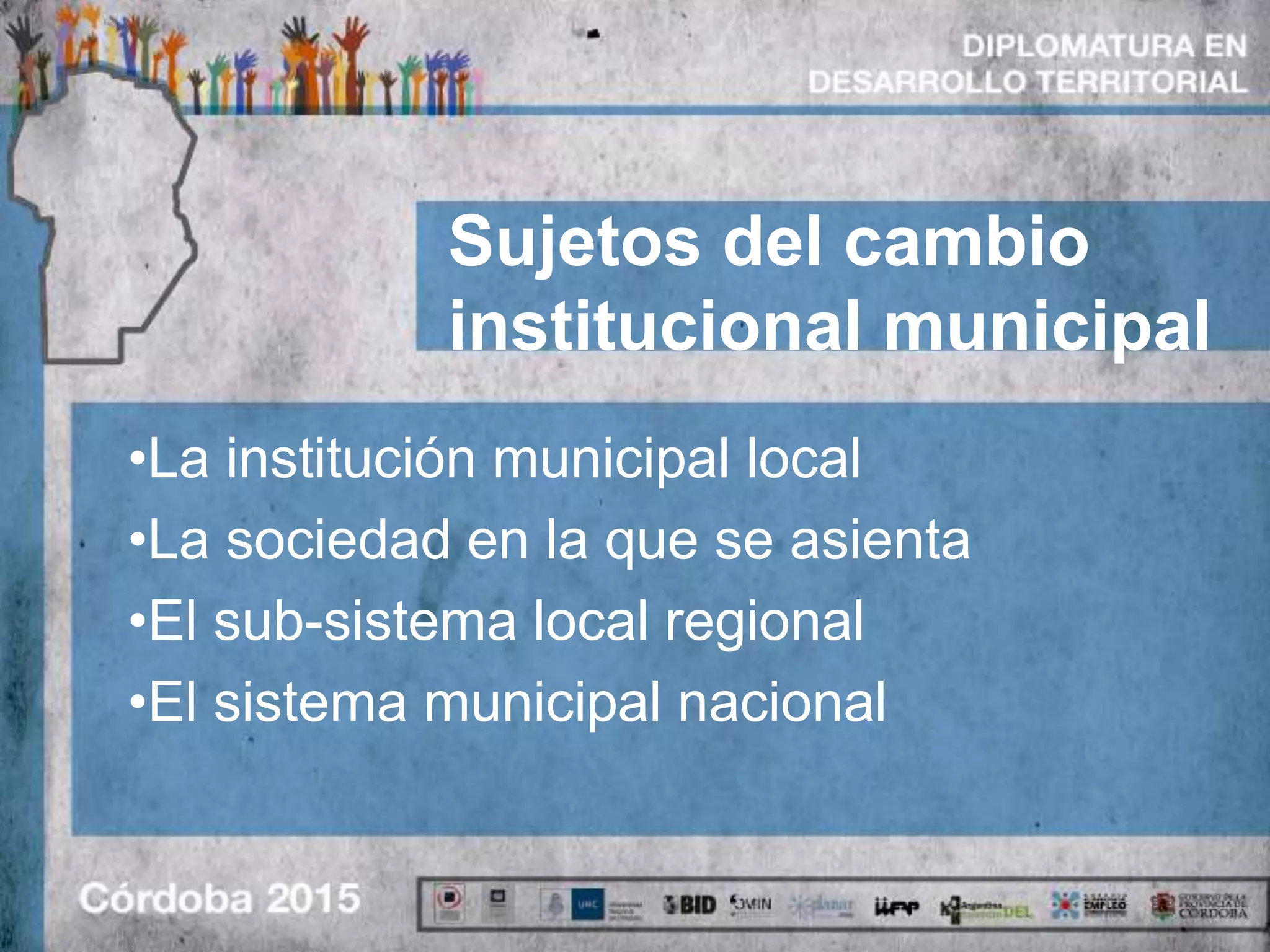 Sujetos del cambio
institucional municipal
•La institución municipal local
•La sociedad en la que se asienta
•El sub-sistema local regional
•El sistema municipal nacional
 