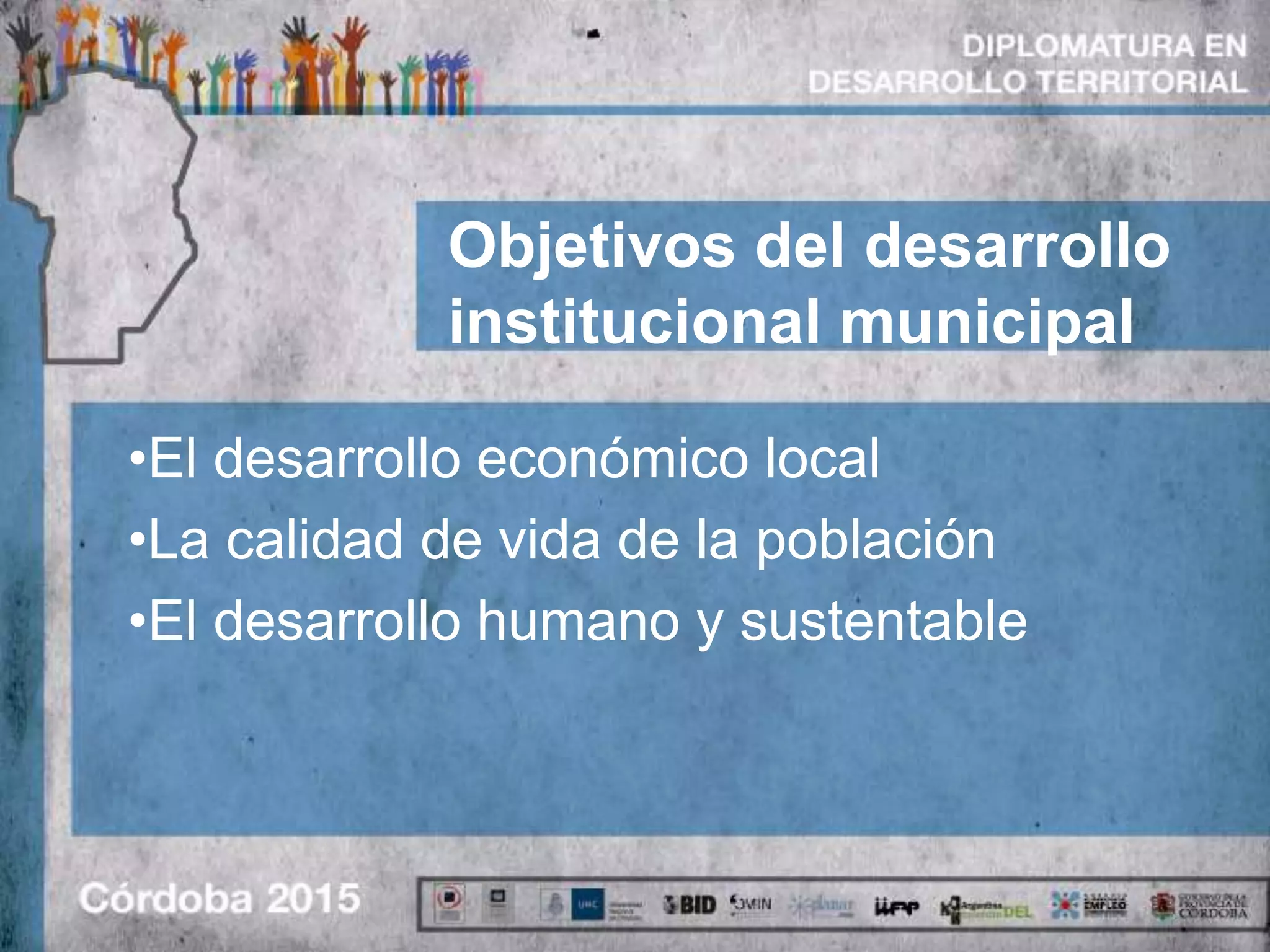 Objetivos del desarrollo
institucional municipal
•El desarrollo económico local
•La calidad de vida de la población
•El desarrollo humano y sustentable
 