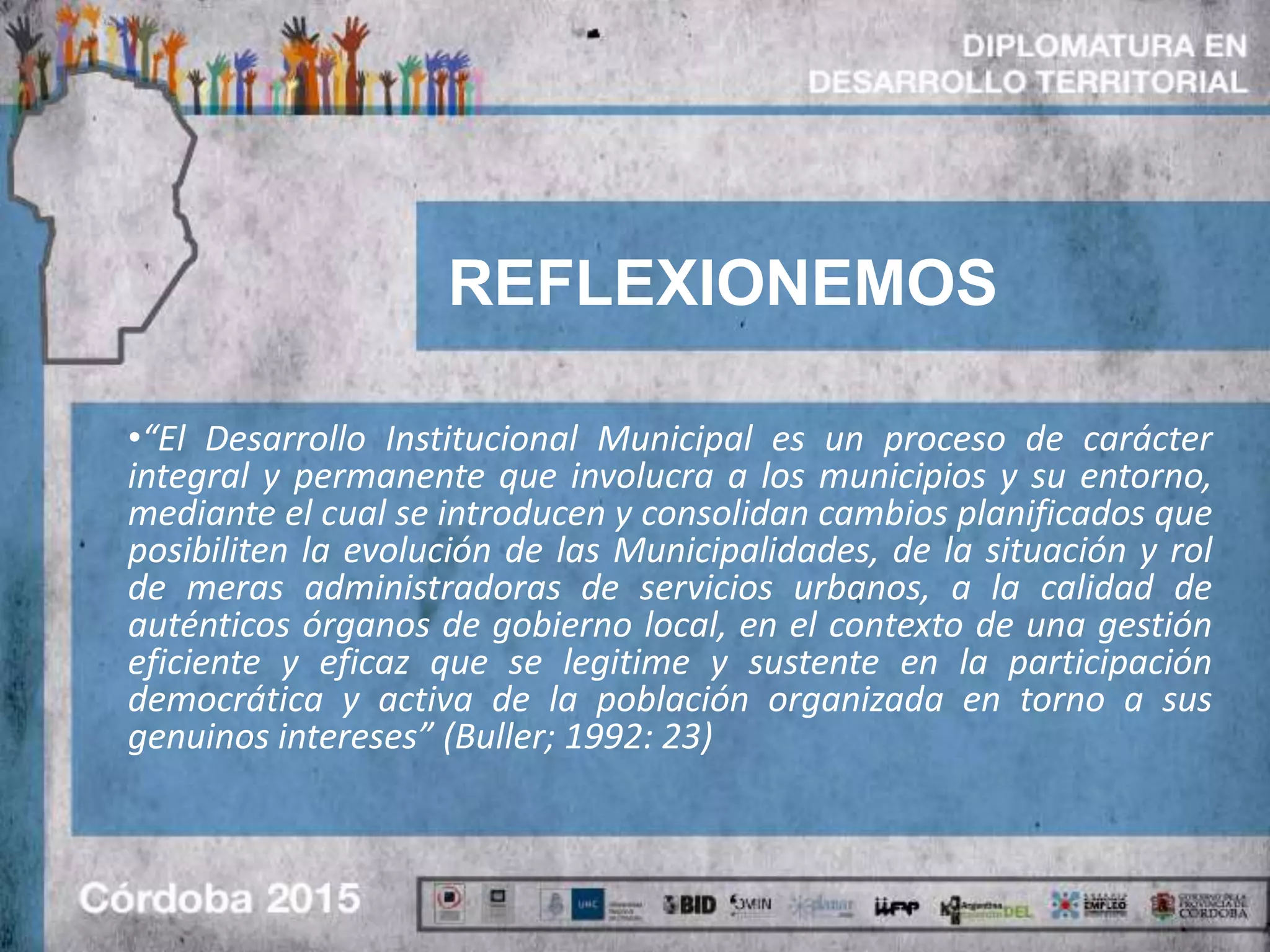 REFLEXIONEMOS
•“El Desarrollo Institucional Municipal es un proceso de carácter
integral y permanente que involucra a los municipios y su entorno,
mediante el cual se introducen y consolidan cambios planificados que
posibiliten la evolución de las Municipalidades, de la situación y rol
de meras administradoras de servicios urbanos, a la calidad de
auténticos órganos de gobierno local, en el contexto de una gestión
eficiente y eficaz que se legitime y sustente en la participación
democrática y activa de la población organizada en torno a sus
genuinos intereses” (Buller; 1992: 23)
 