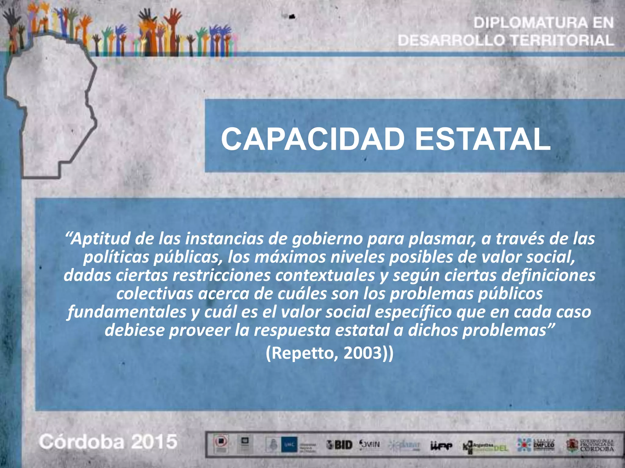 CAPACIDAD ESTATAL
“Aptitud de las instancias de gobierno para plasmar, a través de las
políticas públicas, los máximos niveles posibles de valor social,
dadas ciertas restricciones contextuales y según ciertas definiciones
colectivas acerca de cuáles son los problemas públicos
fundamentales y cuál es el valor social específico que en cada caso
debiese proveer la respuesta estatal a dichos problemas”
(Repetto, 2003))
 