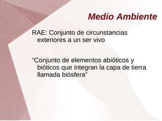 Medio Ambiente
RAE: Conjunto de circunstancias
exteriores a un ser vivo
“Conjunto de elementos abióticos y
bióticos que integran la capa de tierra
llamada biósfera”
 