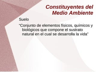 Constituyentes del
Medio Ambiente
Suelo
“Conjunto de elementos físicos, químicos y
biológicos que compone el sustrato
natural en el cual se desarrolla la vida”
 