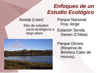 Enfoques de un
Estudio Ecológico
Seselp (Ltser)
Sitio de estudios
socio-ecológicos a
largo plazo
Parque Nacional
Fray Jorge
Estación Senda
Darwin (Chiloe)
Parque Omora
(Reserva de
Biósfera Cabo de
Hornos)
 