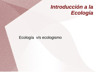 Introducción a la
Ecología
Ecología v/s ecologismo
 