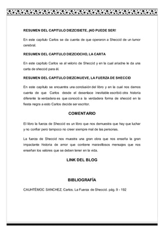 RESUMEN DEL CAPITULO DIEZCISIETE, ¡NO PUEDE SER!
En este capítulo Carlos se da cuenta de que operaron a Sheccid de un tumor
cerebral.
RESUMEN DEL CAPITULO DIEZCIOCHO, LA CARTA
En este capítulo Carlos va al velorio de Sheccid y en la cual ariadne le da una
carta de sheccid para él.
RESUMEN DEL CAPITULO DIEZCINUEVE, LA FUERZA DE SHECCID
En este capítulo se encuentra una conclusión del libro y en la cual nos damos
cuenta de que Carlos desde el desenlace inevitable escribió otra historia
diferente la verdadera es que conoció a la verdadera forma de sheccid en la
fiesta negra a esto Carlos decide ser escritor.
COMENTARIO
El libro la fuerza de Sheccid es un libro que nos demuestra que hay que luchar
y no confiar pero tampoco no creer siempre mal de las personas.
La fuerza de Sheccid nos muestra una gran obra que nos enseña la gran
impactante historia de amor que contiene maravillosos mensajes que nos
enseñan los valores que se deben tener en la vida.
LINK DEL BLOG
BIBLIOGRAFÍA
CAUHTÉMOC SANCHEZ, Carlos. La Fuerza de Sheccid. pág. 9 - 192
 