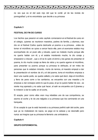 no ves que es el del auto rojo del que te conté ¡el de las revista de
pornografías! y el no encontraba que decirle a su princesa
Capítulo 3
FESTIVAL DE FIN DE CURSO
Los hechos que pasaron en este capítulo comenzaron en el festival de curso en
el colegio, quienes se reunieron maestros, padres de familia, y alumnos, ese
día en el festival Carlos quería dedicarle un poema a su princesa , antes de
tomar el micrófono se quiso a cercar hacia ella, pero al acercarse estaba muy
acompañada de un joven alto y robusto, quien se molesto mucho porque ella
no quería hablar con él, y el estaba insistiendo mucho, le dio coraje y
empezaron a discutir , que a él se le quito el ánimo y las ganas de presentar el
poema, le dio mucho coraje se lleno de rabia y no quería agarrar el micrófono,
para presentar su poema porque su princesa lo defraudo, al ver miles de
personas que lo estaban mirando, moría de nervios, el maestro empezó a dar
la presentación el nombre de él y el del poema, toma el micrófono empieza a
decir una cuanta parte, se queda callado y no sabe qué decir, deja el micrófono
y lleno de pena corre a los sanitarios, se encuentra con una maestra y le
empieza a dar consejos sobre lo que le pasa, el ya no quiere hablar de eso , se
siente muy apenado y no sabe qué hacer, al salir se encuentra con 5 jóvenes y
lo invitaron a dar la vuelta en el coche,
El acepta, peor como ellos eran muy rebeldes uno de sus compañeros, se
asoma al coche y le da una nalgada a su princesa que iba caminando en una
banqueta.
El no acepta lo que le está haciendo a su princesa prefirió salir del coche, para
que ya no molestaran de nuevo, se pego en la cabeza y se desmalló pero
nunca se imagino que su princesa le llamaría una ambulancia.
Capítulo 4
GRUPO EXPERIMENTAL
 