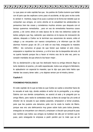 Lo que paso en este capítulo fue que, los padres de Carlos tuvieron que hablar
con él para que les explicara como paso el accidente, el dijo pero no les conto
la verdad ni mentiras, luego él se puso a pensar en la forma tan rebelde que se
comportan sus amigos, en como ahorita en la actualidad los adolecentes no
pensamos bien las cosas y cometemos muchos errores que después con el
tiempo queremos remediarlos , pero en vez de remediarlos hacemos cosas
peores, y de como ahora en esta época de la vida nos debemos cuidar de
tantos peligros que hay, sabiendo que estamos en la época de renovación de
valores, después a Carlos se le terminan sus vacaciones de verano, entra al
colegio y se encuentra con nuevos compañeros y le informan que de 250
alumnos hicieron grupo de 20 y el está en esa lista, enseguida la maestra
ARELI les comunica al grupo de que tienen que realizar el acto cívico,
empezaron a repetirse los números, y a él le toco dar la despedida del acto, él
no quería hacerlo porque iba a hacer el mismo oso de la otra vez, pero su
corazón mandaba de que ahora lo iba hacer mejor .
Dio su declamación y dijo que iba dedicado hacia su amiga sheccid, llego su
turno declamo el poema, y le salió espectacular, todos sus amigos lo felicitaron,
le aplaudieron en especial la maestra, que le dijo que para todo había que
intentar las cosas y tener valor, y no dejarse vencer por el miedo y temor.
Capítulo 5
FENOMENO PSICOLOGICO
En este capítulo de lo que se trata es que Carlos se vuelve a encontrar fuera de
la escuela el auto rojo, donde andaba el señor de la pornografía, y su amigo
Sabino con sus demás compañeros, se acercó al auto y le pregunto por su
amigo Mario, pero nadie le contestaba nada, se lleno de coraje fue y le conto al
director de la escuela lo que estaba pasando, empezaron a tomar pruebas,
para que les pusiera una denuncia, junto con la viuda la madre de Mario,
porque esa era una delincuencia muy grave sobre todo para todos jóvenes,
enseguida se encuentran con sheccid y empiezan a discutir que porqué le puso
ese nombre que todos sus amigos se burlaban de ella por el nombre que le
puso, pero enseguida le empieza a pedir perdón por lo malo que se ah
 