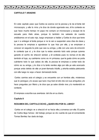 CAPITULO 7 ARIADNE
En este capítulo paso que Carlos se acerca con la pecosa y le da el lente del
microscopio, y ella lo mira y le dice de donde agarraste eso, él le contesta es
que hace mucho tiempo mi papa me compro un microscopio y escape de la
escuela para írtelo atrae, porque tú también me salvaste de cuando
andábamos en el auto rojo, luego empiezan a hablar y Carlos le dice que tiene
que ir a entregar el lente porque si no la van a suspender unos días de clase y
la pecosa le empieza a agradecer lo que hizo por ella, y se empiezan a
conocer en seguida le pide que sea su amiga, y ella con una cara de emoción
le contesta que sí, y le dice oye tu estas asiendo todo esto porque quieres
ganarte el cariño de sheccid verdad, y él contesta pues no nomas el de ella
también el tuyo, ey cuéntame como es mi princesa, que le gusta cómo se porta
cuéntame todo lo que sabes de ella, la pecosa le empieza a contar todo de
cómo es su amiga, y le dice si tu tanto sientes algo por ella ya vete acercado
porque anda detrás de ella un joven llamado Adolfo, y ahorita estaba platicando
con ella luego no vaya a hacer demasiado tarde.
Carlos camina asía el colegio y se encuentra con un hombre alto, misterioso
que lo persigue y le acusa que lucio muy bien el otro día con sus amiguitos y le
hace preguntas por Mario y le dice que ya sabe dónde vive y lo mantendrá en
contacto.
El empieza a escribe sus aventuras del día en su diario.
Capítulo 8
RESUMEN DEL CAPITULO OCHO, ¿QUIEN IRA POR EL LIBRO?
Carlos en el colegio ve a sheccid el va hacia ella y conversa con ella. El padre
de Carlos llego furioso del trabajo porque se dio cuenta de que el comandante
Tomas Benítez fue dado de baja.
 