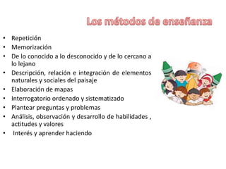 • Repetición
• Memorización
• De lo conocido a lo desconocido y de lo cercano a
lo lejano
• Descripción, relación e integración de elementos
naturales y sociales del paisaje
• Elaboración de mapas
• Interrogatorio ordenado y sistematizado
• Plantear preguntas y problemas
• Análisis, observación y desarrollo de habilidades ,
actitudes y valores
• Interés y aprender haciendo