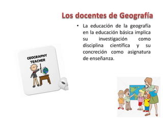 • La educación de la geografía
en la educación básica implica
su investigación como
disciplina científica y su
concreción como asignatura
de enseñanza.