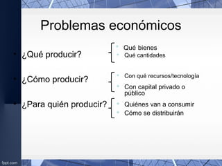 Problemas económicos
• ¿Qué producir?
• ¿Cómo producir?
• ¿Para quién producir?
 Qué bienes
 Qué cantidades
 Con qué recursos/tecnología
 Con capital privado o
público
 Quiénes van a consumir
 Cómo se distribuirán
 