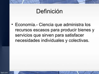 Definición
• Economía.- Ciencia que administra los
recursos escasos para producir bienes y
servicios que sirven para satisfacer
necesidades individuales y colectivas.
 
