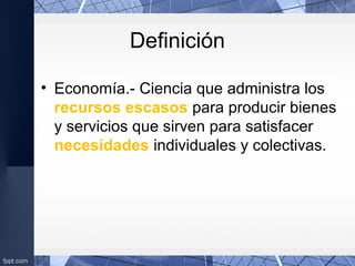 Definición
• Economía.- Ciencia que administra los
recursos escasos para producir bienes
y servicios que sirven para satisfacer
necesidades individuales y colectivas.
 