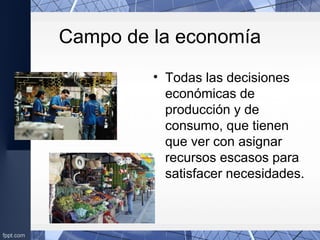 Campo de la economía
• Todas las decisiones
económicas de
producción y de
consumo, que tienen
que ver con asignar
recursos escasos para
satisfacer necesidades.
 