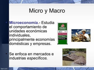 Micro y Macro
• Microeconomía.- Estudia
el comportamiento de
unidades económicas
individuales,
principalmente economías
domésticas y empresas.
• Se enfoca en mercados e
industrias específicos.
 