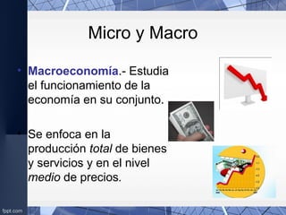 Micro y Macro
• Macroeconomía.- Estudia
el funcionamiento de la
economía en su conjunto.
• Se enfoca en la
producción total de bienes
y servicios y en el nivel
medio de precios.
 