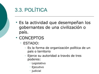 3.3. POLÍTICA

Es la actividad que desempeñan los
gobernantes de una civilización o
país.

CONCEPTOS

ESTADO:
− Es la forma de organización política de un
país o territorio
− Ejerce su autoridad a través de tres
poderes:

Legislativo

Ejecutivo

judicial
 