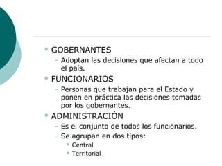  GOBERNANTES
− Adoptan las decisiones que afectan a todo
el país.
 FUNCIONARIOS
− Personas que trabajan para el Estado y
ponen en práctica las decisiones tomadas
por los gobernantes.
 ADMINISTRACIÓN
− Es el conjunto de todos los funcionarios.
− Se agrupan en dos tipos:
 Central
 Territorial
 