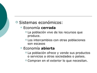  Sistemas económicos:
 Economía cerrada
 La población vive de los recursos que
produce.
 Los intercambios con otras poblaciones
son escasos
 Economía abierta
 La población ofrece y vende sus productos
o servicios a otras sociedades o países.
 Compran en el exterior lo que necesitan.
 