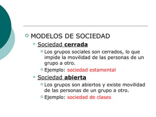  MODELOS DE SOCIEDAD
 Sociedad cerrada
 Los grupos sociales son cerrados, lo que
impide la movilidad de las personas de un
grupo a otro.
 Ejemplo: sociedad estamental
 Sociedad abierta
 Los grupos son abiertos y existe movilidad
de las personas de un grupo a otro.
 Ejemplo: sociedad de clases
 