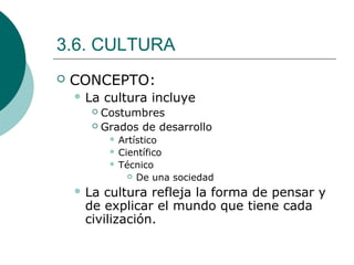 3.6. CULTURA
 CONCEPTO:
 La cultura incluye
 Costumbres
 Grados de desarrollo
 Artístico
 Científico
 Técnico
 De una sociedad
 La cultura refleja la forma de pensar y
de explicar el mundo que tiene cada
civilización.
 