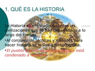 1. QUÉ ES LA HISTORIA
La Historia es el estudio de todas las
civilizaciones que se han desarrollado a lo
largo del tiempo.

Al conjunto de técnicas y métodos para
hacer historia se le llama historiografía.

El pueblo que no conoce su historia está 
condenado a repetirla
 