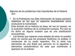 Algunos de los problemas más importantes de la Historia
son:

En la Prehistoria nos falta información de largos periodos
históricos en los que no sabemos exactamente cómo
evolucionó la humanidad.
Esta división de la Historia se basa, tal vez en exceso, en
la evolución histórica de la civilización europea. Por eso se
ha dicho en alguna ocasión que es una clasificación
eurocentrista.

Las fechas que separan unas edades de otras no pueden
tener en cuenta que los procesos históricos no acaban ni
comienzan de un modo repentino. Por lo tanto hay
elementos de una Edad que perviven en la siguiente y
elementos característicos de esta que comienzan a
aparecer en la anterior
 