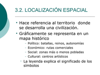 3.2. LOCALIZACIÓN ESPACIAL

Hace referencia al territorio donde
se desarrolla una civilización.

Gráficamente se representa en un
mapa histórico
− Político: batallas, reinos, autonomías
− Económico: rutas comerciales
− Social: zonas más o menos pobladas
− Cultural: centros artísticos

La leyenda explica el significado de los
símbolos
 