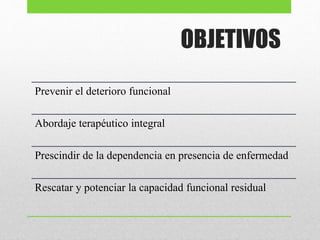 OBJETIVOS
Prevenir el deterioro funcional
Abordaje terapéutico integral
Prescindir de la dependencia en presencia de enfermedad
Rescatar y potenciar la capacidad funcional residual
 