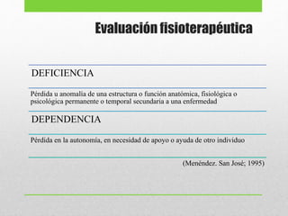 Evaluación fisioterapéutica
DEFICIENCIA
Pérdida u anomalía de una estructura o función anatómica, fisiológica o
psicológica permanente o temporal secundaria a una enfermedad
DEPENDENCIA
Pérdida en la autonomía, en necesidad de apoyo o ayuda de otro individuo
(Menéndez. San José; 1995)
 