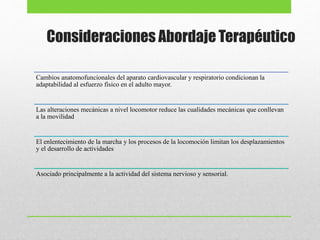 Consideraciones Abordaje Terapéutico
Cambios anatomofuncionales del aparato cardiovascular y respiratorio condicionan la
adaptabilidad al esfuerzo físico en el adulto mayor.
Las alteraciones mecánicas a nivel locomotor reduce las cualidades mecánicas que conllevan
a la movilidad
El enlentecimiento de la marcha y los procesos de la locomoción limitan los desplazamientos
y el desarrollo de actividades
Asociado principalmente a la actividad del sistema nervioso y sensorial.
 