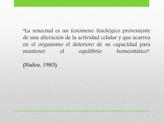 “La senectud es un fenómeno fisiológico proveniente
de una alteración de la actividad celular y que acarrea
en el organismo el deterioro de su capacidad para
mantener el equilibrio homeostático”.
(Nadeu, 1985)
 