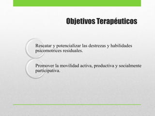 Objetivos Terapéuticos
Rescatar y potencializar las destrezas y habilidades
psicomotrices residuales.
Promover la movilidad activa, productiva y socialmente
participativa.
 